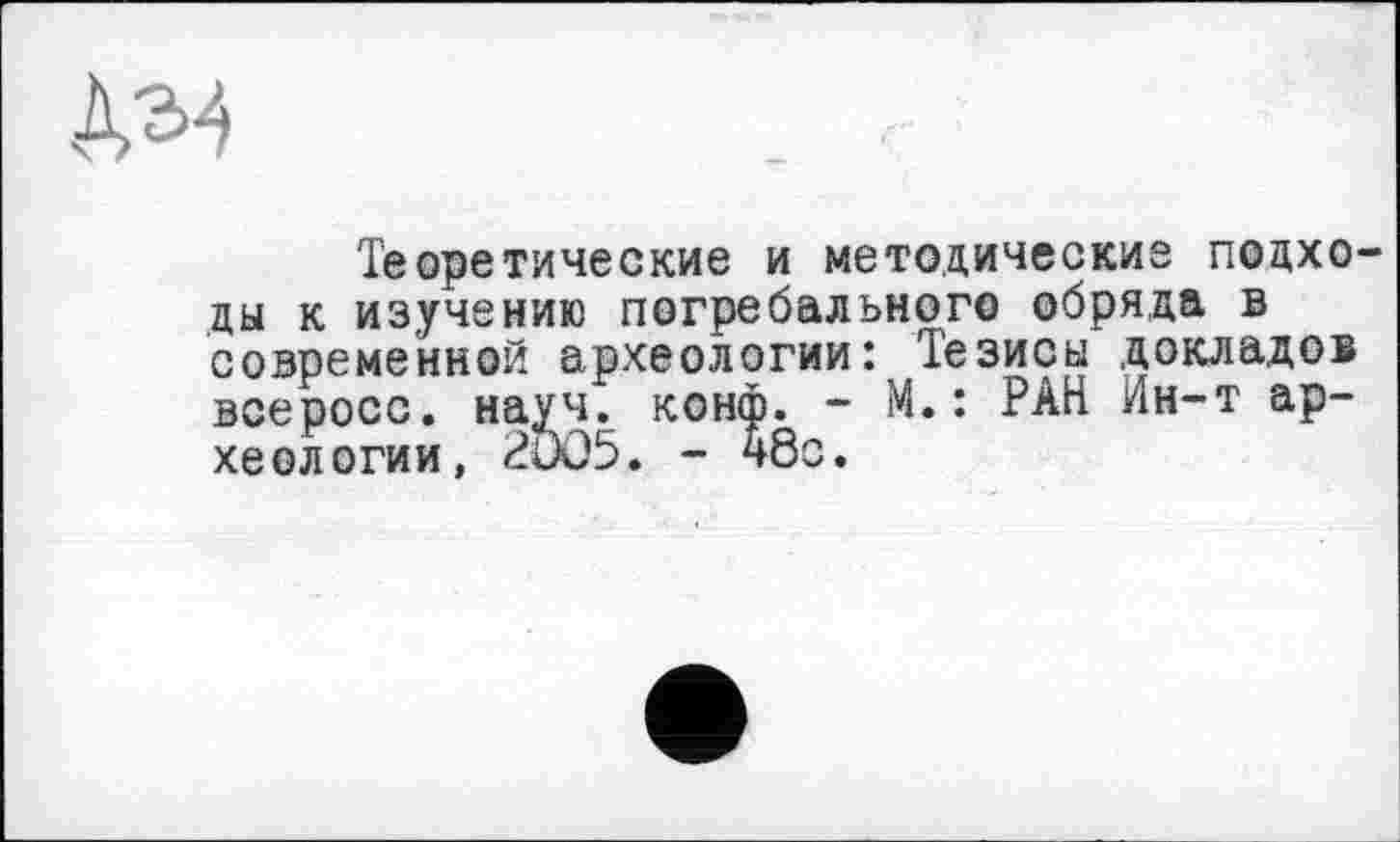 ﻿Теоретические и методические подходы к изучению погребального обряда в современной археологии: Тезисы докладов всеросс. науч. конф. - М.: РАН Ин-т археологии, 2005. - 48с.